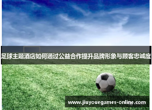 足球主题酒店如何通过公益合作提升品牌形象与顾客忠诚度